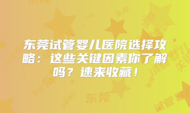 东莞试管婴儿医院选择攻略:这些关键因素你了解吗?速来收藏!