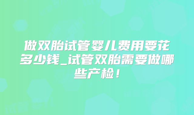 做双胎试管婴儿费用要花多少钱_试管双胎需要做哪些产检!