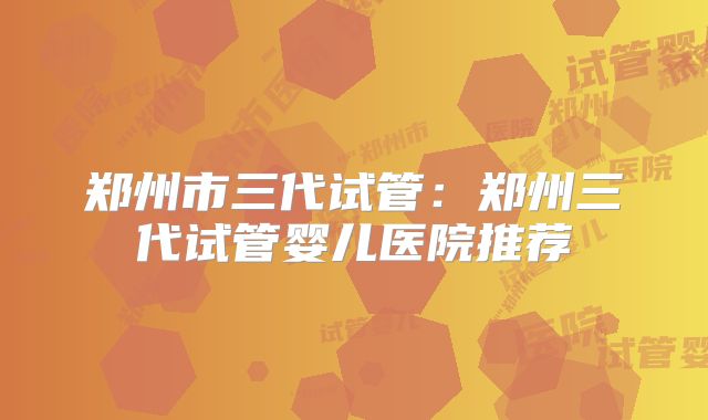 郑州市三代试管：郑州三代试管婴儿医院推荐