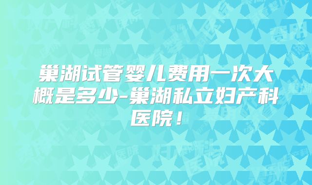 巢湖试管婴儿费用一次大概是多少-巢湖私立妇产科医院!