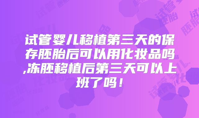 试管婴儿移植第三天的保存胚胎后可以用化妆品吗,冻胚移植后第三天可以上班了吗!