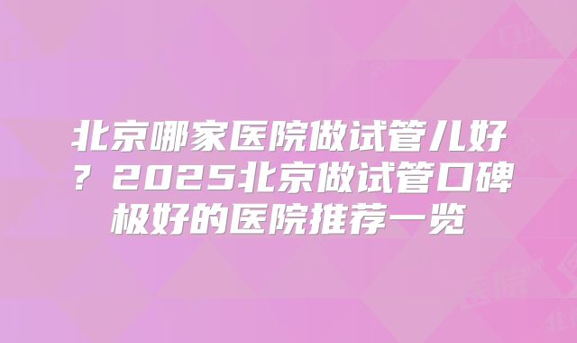 北京哪家医院做试管儿好?2025北京做试管口碑极好的医院推荐一览