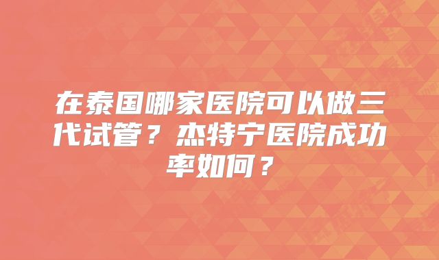 在泰国哪家医院可以做三代试管?杰特宁医院成功率如何?