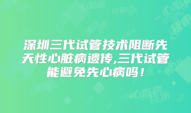 深圳三代试管技术阻断先天性心脏病遗传,三代试管能避免先心病吗!