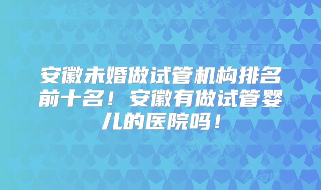 安徽未婚做试管机构排名前十名!安徽有做试管婴儿的医院吗!