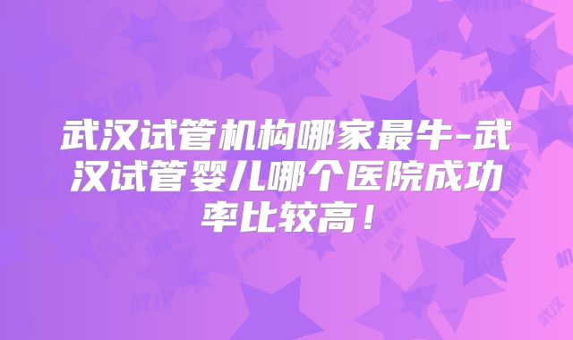 武汉试管机构哪家最牛-武汉试管婴儿哪个医院成功率比较高!