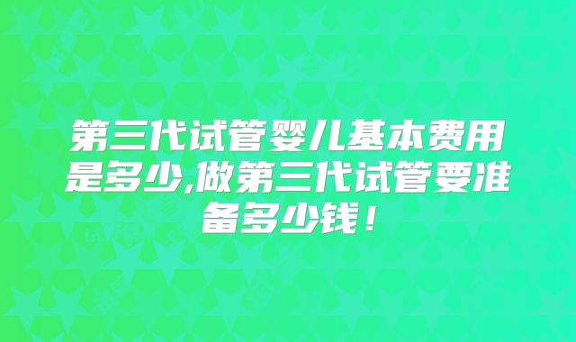 第三代试管婴儿基本费用是多少,做第三代试管要准备多少钱！