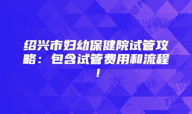 绍兴市妇幼保健院试管攻略:包含试管费用和流程!