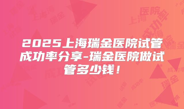 2025上海瑞金医院试管成功率分享-瑞金医院做试管多少钱!
