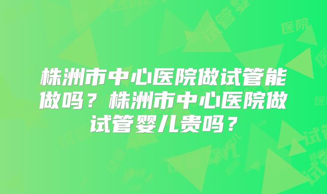 株洲市中心医院做试管能做吗?株洲市中心医院做试管婴儿贵吗?
