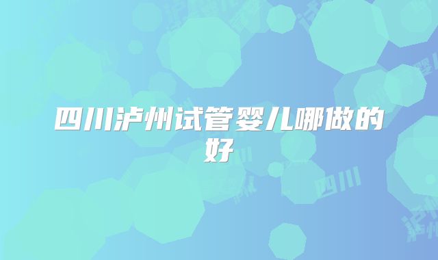 四川泸州试管婴儿哪做的好