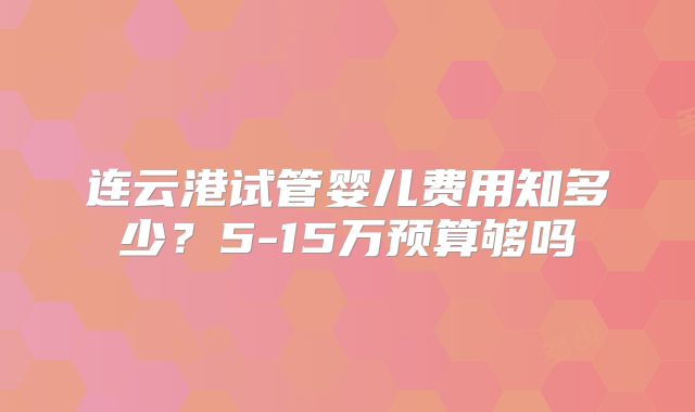 连云港试管婴儿费用知多少?5-15万预算够吗