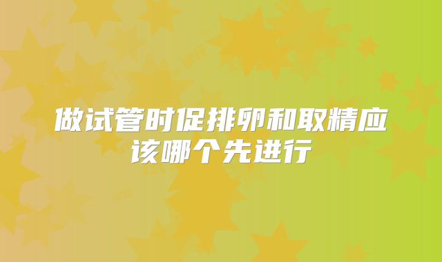 做试管时促排卵和取精应该哪个先进行