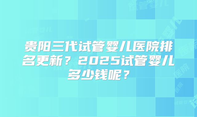 贵阳三代试管婴儿医院排名更新?2025试管婴儿多少钱呢?