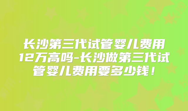 长沙第三代试管婴儿费用12万高吗-长沙做第三代试管婴儿费用要多少钱!