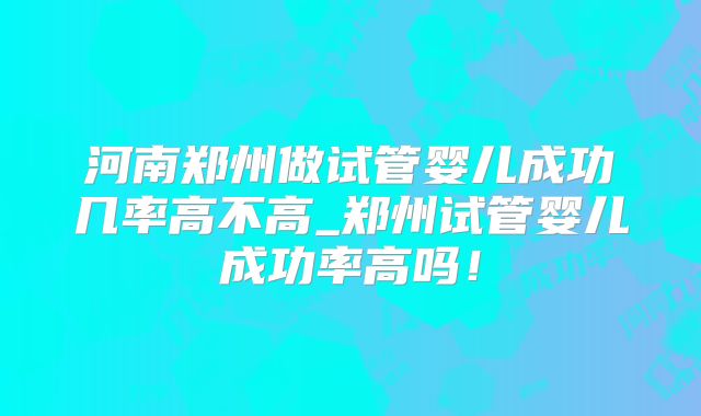 河南郑州做试管婴儿成功几率高不高_郑州试管婴儿成功率高吗！
