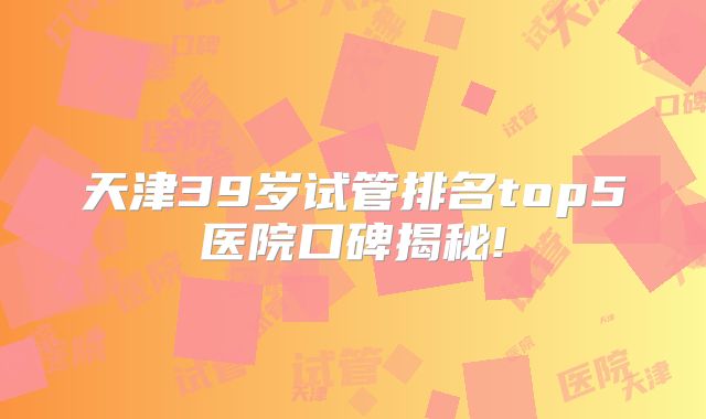 天津39岁试管排名top5医院口碑揭秘!