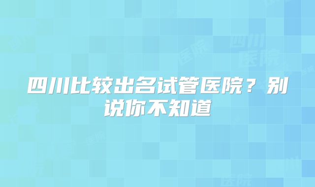 四川比较出名试管医院?别说你不知道