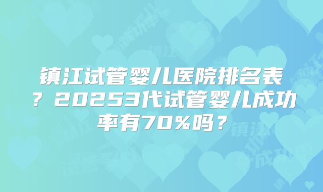 镇江试管婴儿医院排名表?20253代试管婴儿成功率有70%吗?