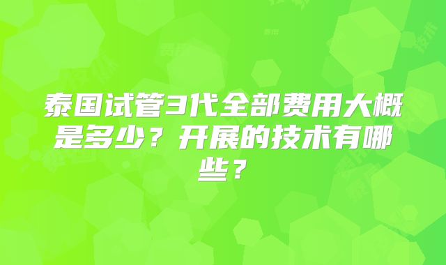 泰国试管3代全部费用大概是多少？开展的技术有哪些？