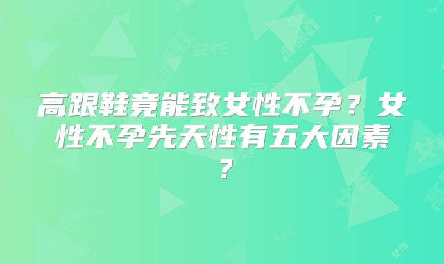 高跟鞋竟能致女性不孕?女性不孕先天性有五大因素?