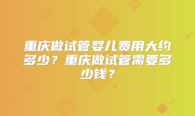 重庆做试管婴儿费用大约多少?重庆做试管需要多少钱?