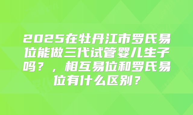 2025在牡丹江市罗氏易位能做三代试管婴儿生子吗?,相互易位和罗氏易位有什么区别?