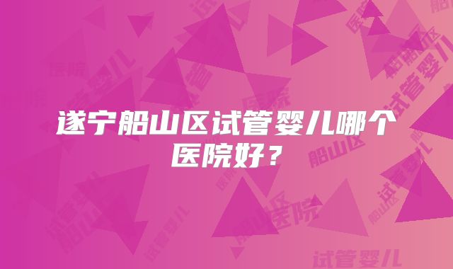 遂宁船山区试管婴儿哪个医院好?