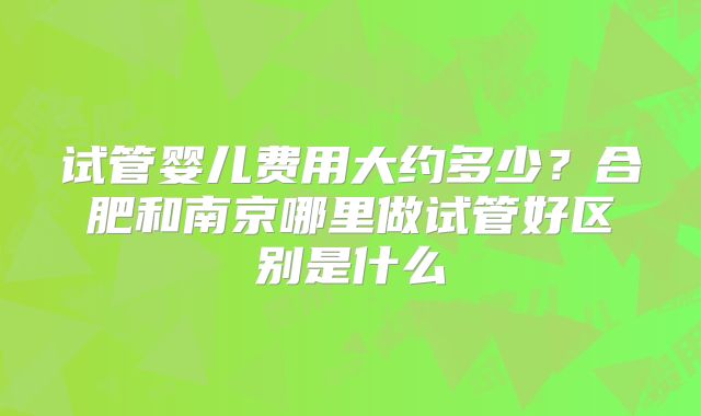 试管婴儿费用大约多少？合肥和南京哪里做试管好区别是什么