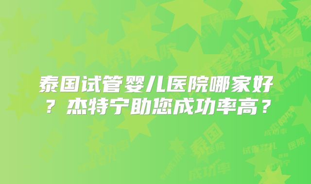 泰国试管婴儿医院哪家好？杰特宁助您成功率高？