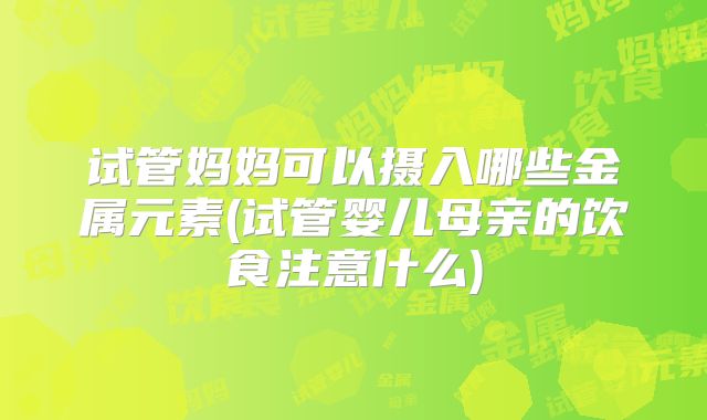 试管妈妈可以摄入哪些金属元素(试管婴儿母亲的饮食注意什么)