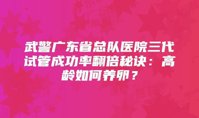 武警广东省总队医院三代试管成功率翻倍秘诀：高龄如何养卵？
