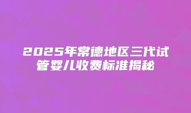 2025年常德地区三代试管婴儿收费标准揭秘