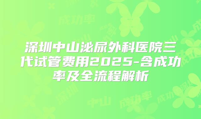 深圳中山泌尿外科医院三代试管费用2025-含成功率及全流程解析