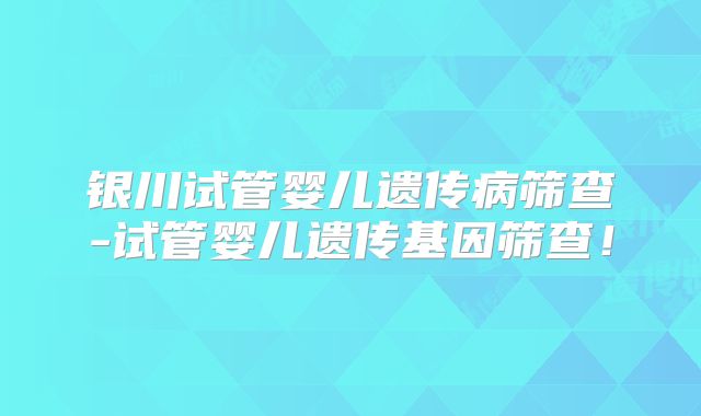 银川试管婴儿遗传病筛查-试管婴儿遗传基因筛查!
