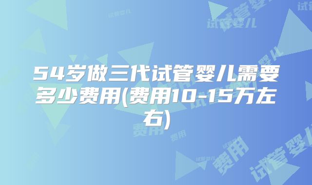 54岁做三代试管婴儿需要多少费用(费用10-15万左右)
