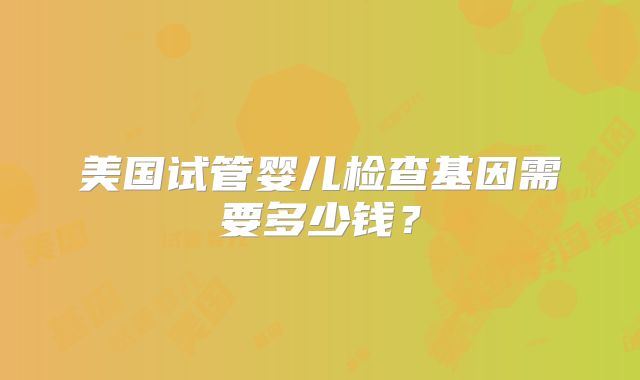 美国试管婴儿检查基因需要多少钱?