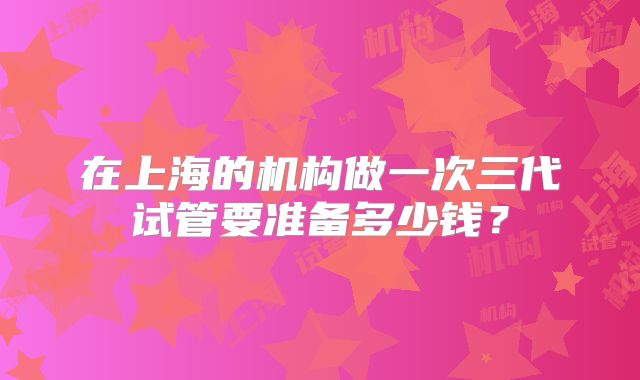在上海的机构做一次三代试管要准备多少钱?