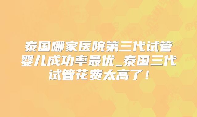 泰国哪家医院第三代试管婴儿成功率最优_泰国三代试管花费太高了！