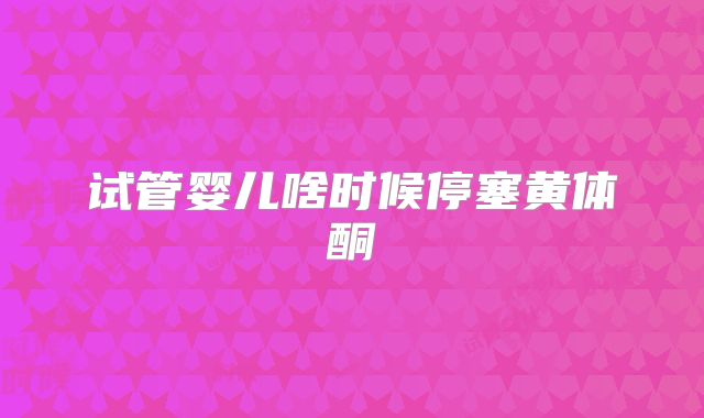 试管婴儿啥时候停塞黄体酮