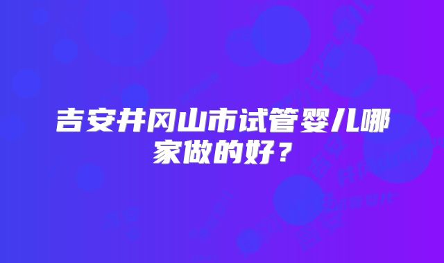 吉安井冈山市试管婴儿哪家做的好?
