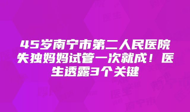 45岁南宁市第二人民医院失独妈妈试管一次就成!医生透露3个关键
