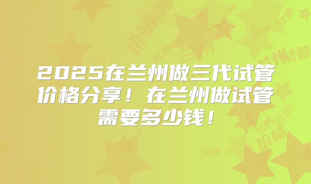 2025在兰州做三代试管价格分享!在兰州做试管需要多少钱!