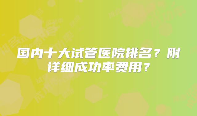 国内十大试管医院排名?附详细成功率费用?