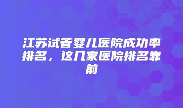 江苏试管婴儿医院成功率排名，这几家医院排名靠前