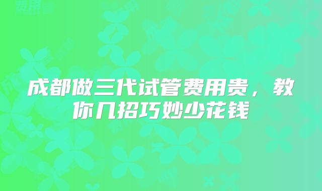 成都做三代试管费用贵,教你几招巧妙少花钱