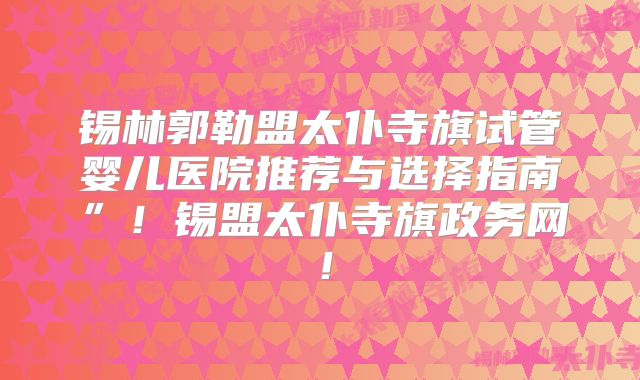 锡林郭勒盟太仆寺旗试管婴儿医院推荐与选择指南”！锡盟太仆寺旗政务网！
