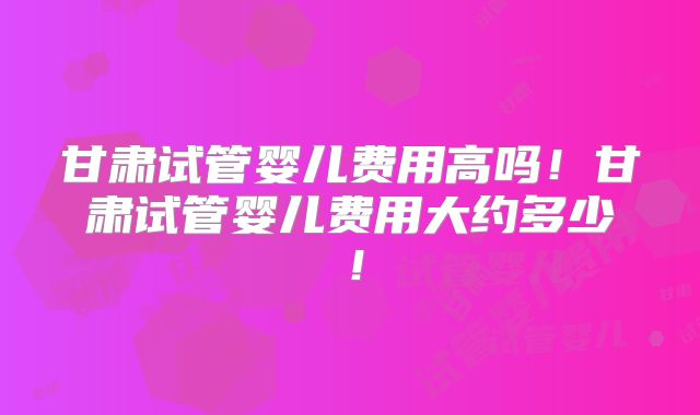 甘肃试管婴儿费用高吗!甘肃试管婴儿费用大约多少!