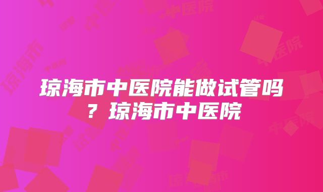 琼海市中医院能做试管吗？琼海市中医院