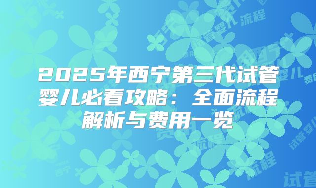 2025年西宁第三代试管婴儿必看攻略:全面流程解析与费用一览